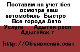 Поставим на учет без осмотра ваш автомобиль. Быстро. - Все города Авто » Услуги   . Адыгея респ.,Адыгейск г.